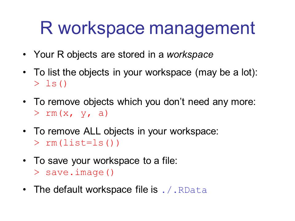 Your R objects are stored in a workspace To list the objects in your workspace (may be a lot): > ls() To remove objects which you don’t need any more: > rm(x, y, a) To remove ALL objects in your workspace: > rm(list=ls()) To save your workspace to a file: > save.image() The default workspace file is./.RData R workspace management