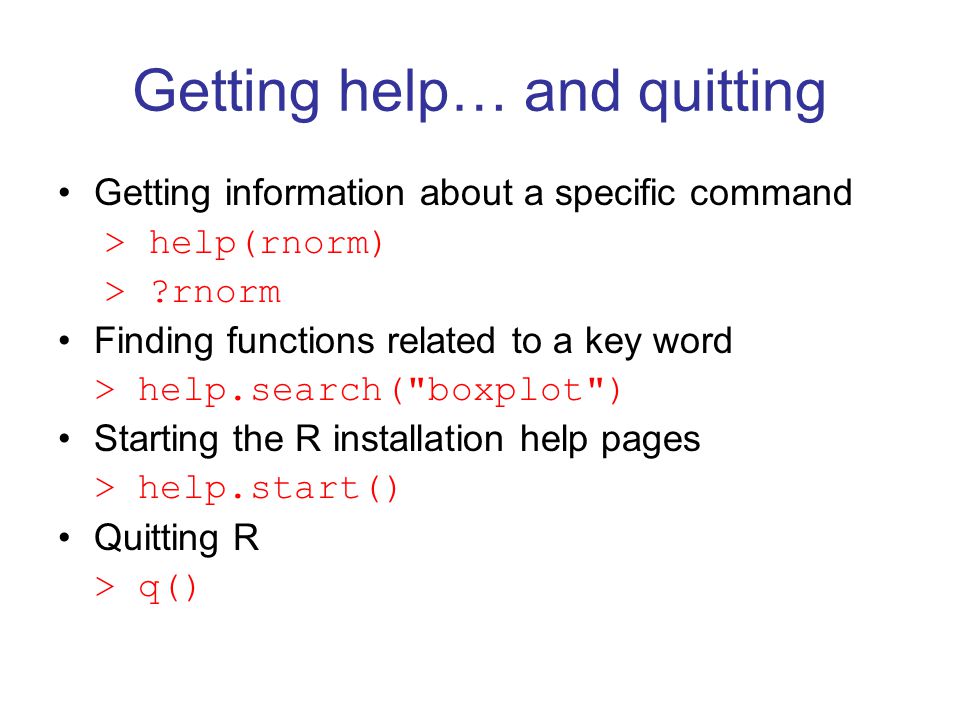 Getting help… and quitting Getting information about a specific command > help(rnorm) > rnorm Finding functions related to a key word > help.search( boxplot ) Starting the R installation help pages > help.start() Quitting R > q()