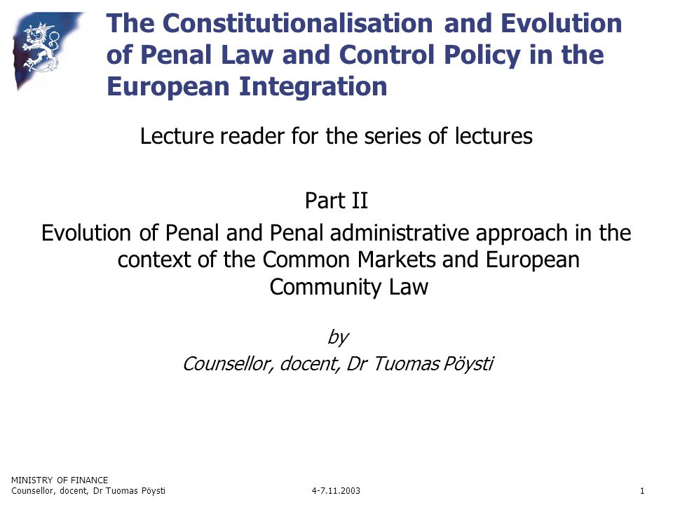 MINISTRY OF FINANCE Counsellor, docent, Dr Tuomas Pöysti1 The Constitutionalisation and Evolution of Penal Law and Control Policy in the European Integration Lecture reader for the series of lectures Part II Evolution of Penal and Penal administrative approach in the context of the Common Markets and European Community Law by Counsellor, docent, Dr Tuomas Pöysti