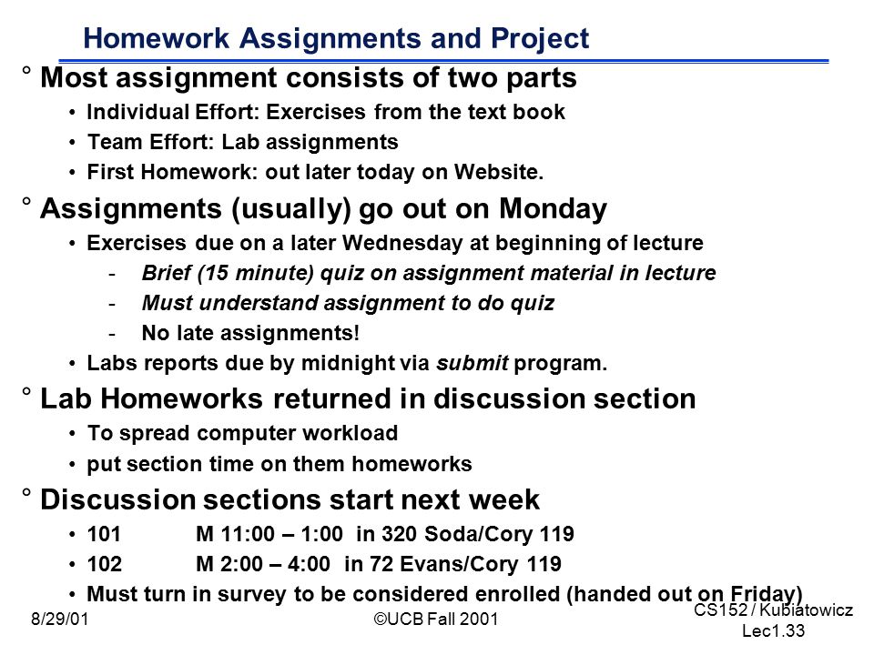 CS152 / Kubiatowicz Lec1.33 8/29/01©UCB Fall 2001 Homework Assignments and Project °Most assignment consists of two parts Individual Effort: Exercises from the text book Team Effort: Lab assignments First Homework: out later today on Website.