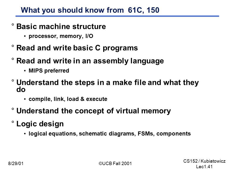 CS152 / Kubiatowicz Lec1.41 8/29/01©UCB Fall 2001 What you should know from 61C, 150 °Basic machine structure processor, memory, I/O °Read and write basic C programs °Read and write in an assembly language MIPS preferred °Understand the steps in a make file and what they do compile, link, load & execute °Understand the concept of virtual memory °Logic design logical equations, schematic diagrams, FSMs, components