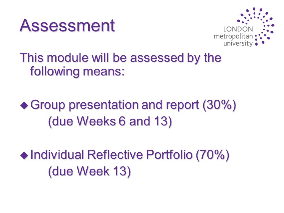 Assessment This module will be assessed by the following means: u Group presentation and report (30%) (due Weeks 6 and 13) u Individual Reflective Portfolio (70%) (due Week 13)