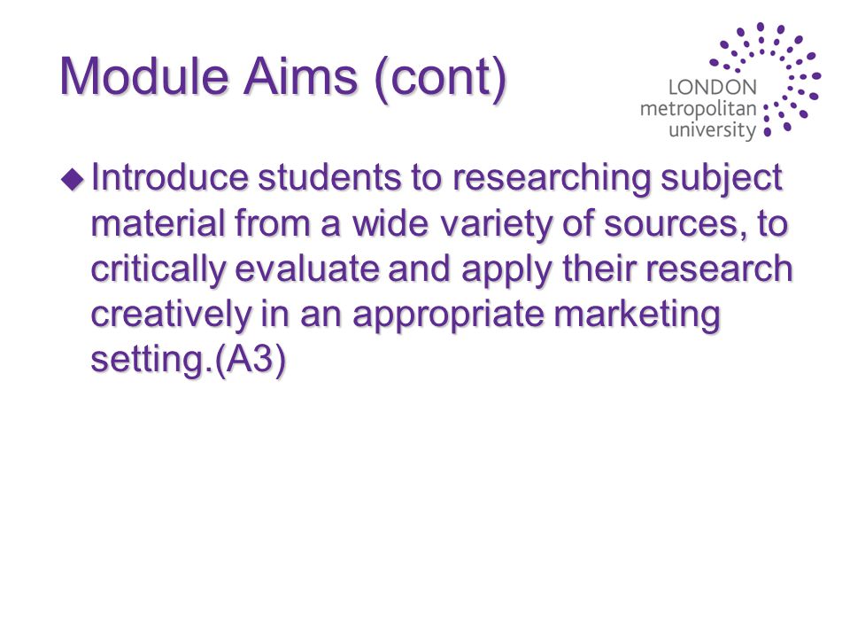 Module Aims (cont) u Introduce students to researching subject material from a wide variety of sources, to critically evaluate and apply their research creatively in an appropriate marketing setting.(A3)