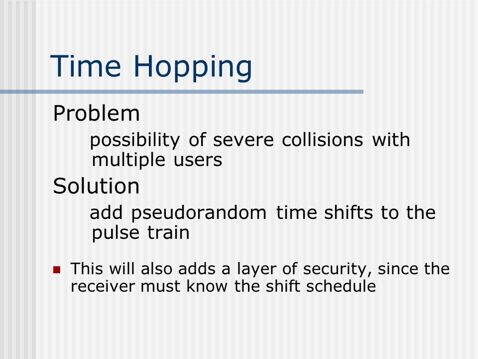 Time Hopping Problem possibility of severe collisions with multiple users Solution add pseudorandom time shifts to the pulse train This will also adds a layer of security, since the receiver must know the shift schedule