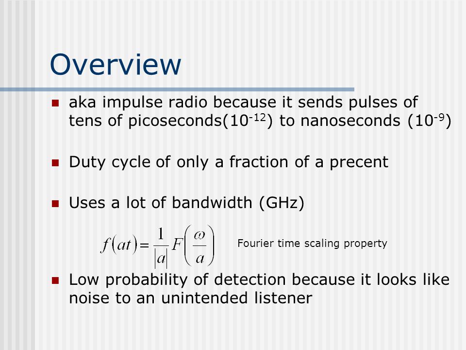 Overview aka impulse radio because it sends pulses of tens of picoseconds( ) to nanoseconds (10 -9 ) Duty cycle of only a fraction of a precent Uses a lot of bandwidth (GHz) Fourier time scaling property Low probability of detection because it looks like noise to an unintended listener