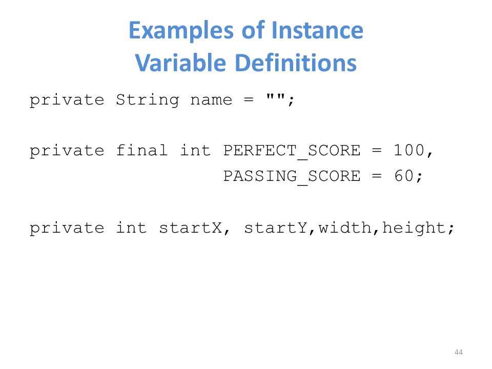 Examples of Instance Variable Definitions private String name = ; private final int PERFECT_SCORE = 100, PASSING_SCORE = 60; private int startX, startY,width,height; 44