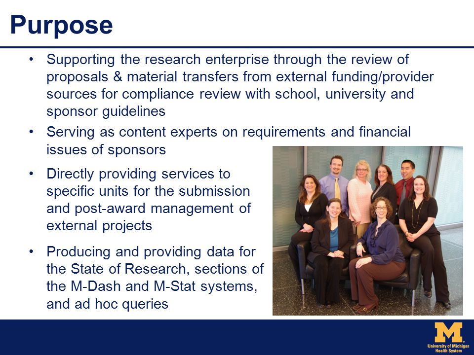 Purpose Supporting the research enterprise through the review of proposals & material transfers from external funding/provider sources for compliance review with school, university and sponsor guidelines Serving as content experts on requirements and financial issues of sponsors Directly providing services to specific units for the submission and post-award management of external projects Producing and providing data for the State of Research, sections of the M-Dash and M-Stat systems, and ad hoc queries