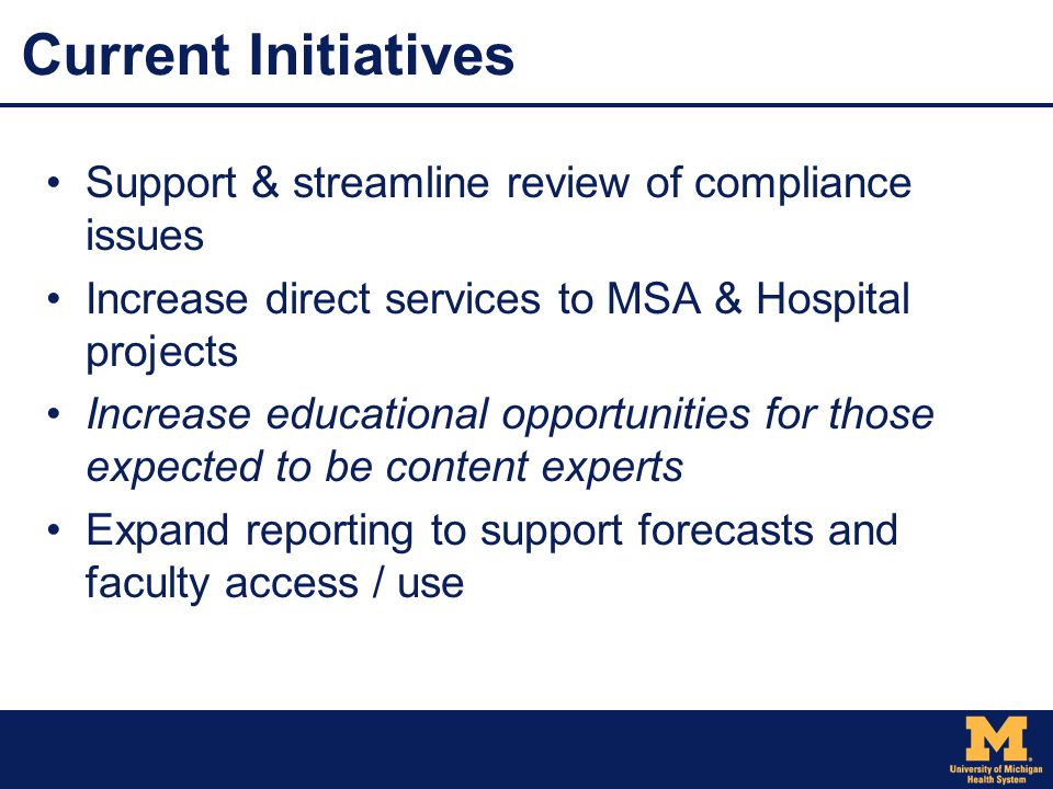 Current Initiatives Support & streamline review of compliance issues Increase direct services to MSA & Hospital projects Increase educational opportunities for those expected to be content experts Expand reporting to support forecasts and faculty access / use