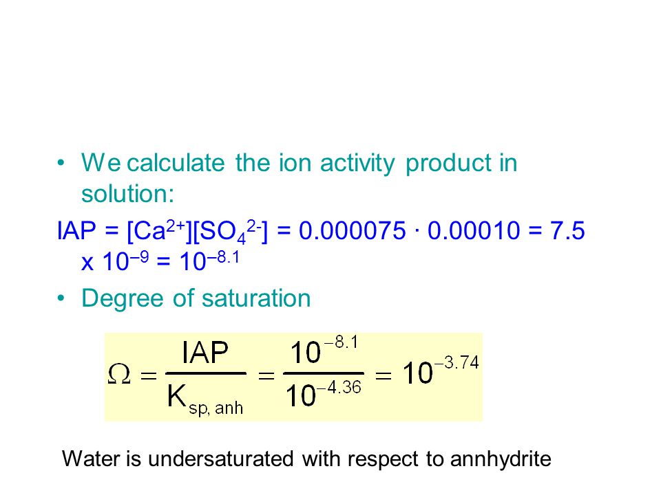 We calculate the ion activity product in solution: IAP = [Ca 2+ ][SO 4 2- ] = · = 7.5 x 10 –9 = 10 –8.1 Degree of saturation Water is undersaturated with respect to annhydrite