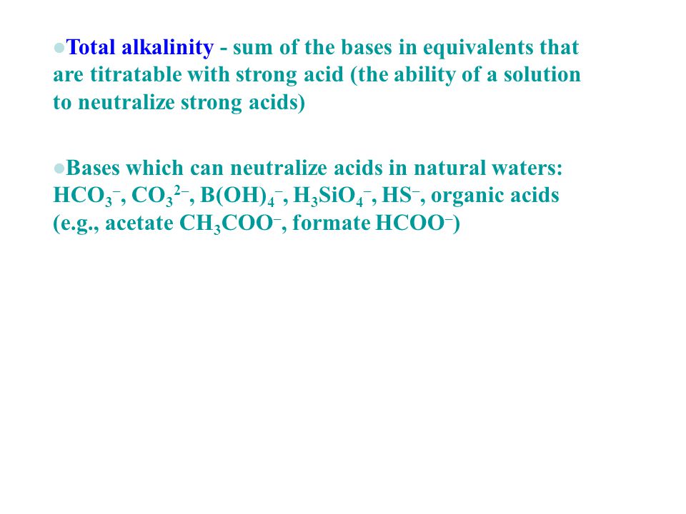 Total alkalinity - sum of the bases in equivalents that are titratable with strong acid (the ability of a solution to neutralize strong acids) Bases which can neutralize acids in natural waters: HCO 3 –, CO 3 2–, B(OH) 4 –, H 3 SiO 4 –, HS –, organic acids (e.g., acetate CH 3 COO –, formate HCOO – )