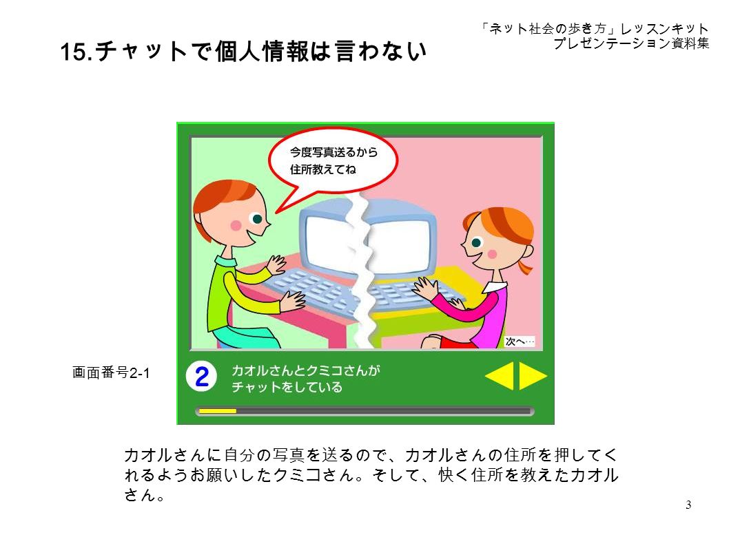 ネット社会の歩き方 レッスンキット プレゼンテーション資料集 15 チャットで個人情報は 言わない プレゼンテーション資料 著作権は独立行政法人情報処理推進機構 Ipa 及び経済産業省に帰属します Ppt Download ネット社会の歩き方 レッスンキット プレゼンテーション資料集 15 チャットで個人情報は 言わない プレゼンテーション資料 著作権は独立行政法人情報処理推進機構 Ipa 及び経済産業省に帰属します Ppt Download