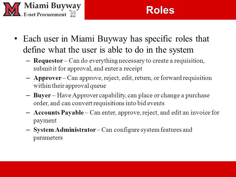 Roles Each user in Miami Buyway has specific roles that define what the user is able to do in the system – Requestor – Can do everything necessary to create a requisition, submit it for approval, and enter a receipt – Approver – Can approve, reject, edit, return, or forward requisition within their approval queue – Buyer – Have Approver capability, can place or change a purchase order, and can convert requisitions into bid events – Accounts Payable – Can enter, approve, reject, and edit an invoice for payment – System Administrator – Can configure system features and parameters