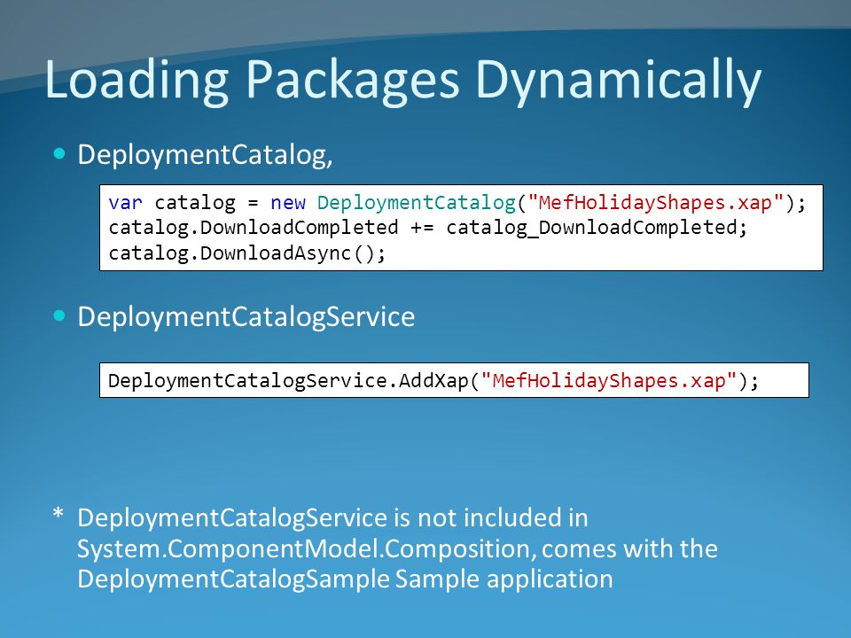 Loading Packages Dynamically DeploymentCatalog, DeploymentCatalogService *DeploymentCatalogService is not included in System.ComponentModel.Composition, comes with the DeploymentCatalogSample Sample application DeploymentCatalogService.AddXap( MefHolidayShapes.xap ); var catalog = new DeploymentCatalog( MefHolidayShapes.xap ); catalog.DownloadCompleted += catalog_DownloadCompleted; catalog.DownloadAsync();