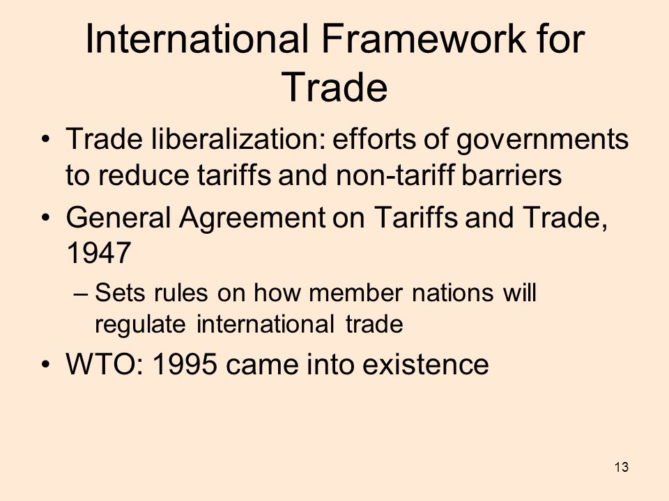 13 International Framework for Trade Trade liberalization: efforts of governments to reduce tariffs and non-tariff barriers General Agreement on Tariffs and Trade, 1947 –Sets rules on how member nations will regulate international trade WTO: 1995 came into existence
