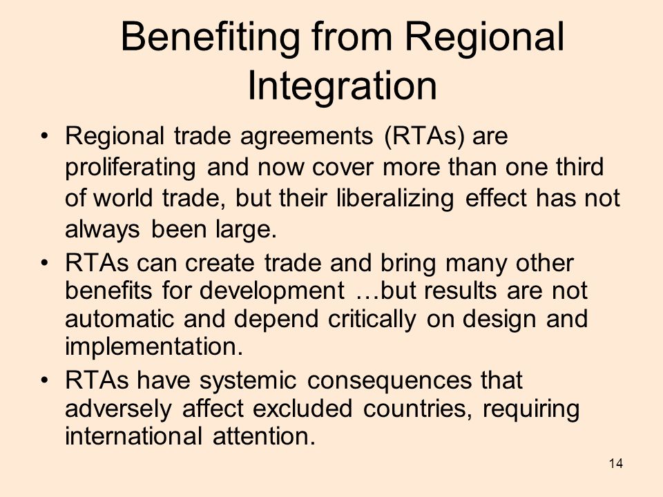 14 Benefiting from Regional Integration Regional trade agreements (RTAs) are proliferating and now cover more than one third of world trade, but their liberalizing effect has not always been large.