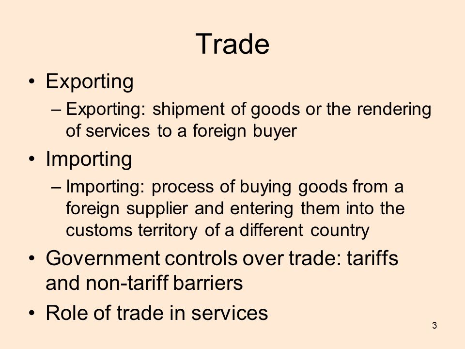 3 Trade Exporting –Exporting: shipment of goods or the rendering of services to a foreign buyer Importing –Importing: process of buying goods from a foreign supplier and entering them into the customs territory of a different country Government controls over trade: tariffs and non-tariff barriers Role of trade in services