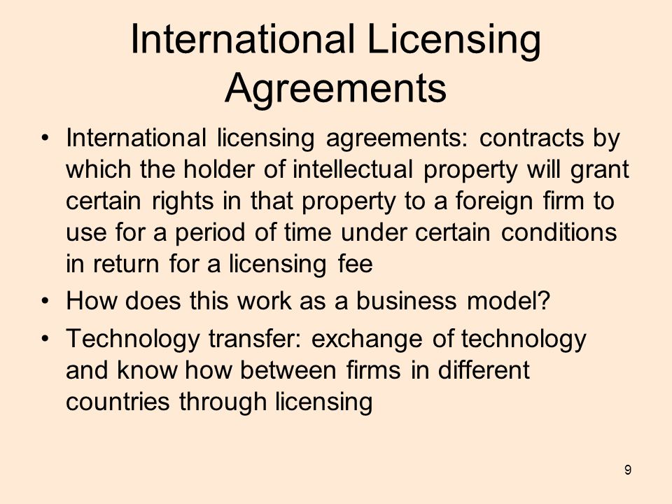 9 International Licensing Agreements International licensing agreements: contracts by which the holder of intellectual property will grant certain rights in that property to a foreign firm to use for a period of time under certain conditions in return for a licensing fee How does this work as a business model.