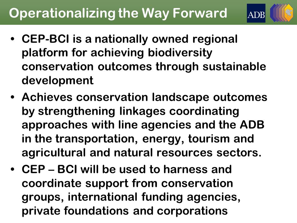 Operationalizing the Way Forward CEP-BCI is a nationally owned regional platform for achieving biodiversity conservation outcomes through sustainable development Achieves conservation landscape outcomes by strengthening linkages coordinating approaches with line agencies and the ADB in the transportation, energy, tourism and agricultural and natural resources sectors.