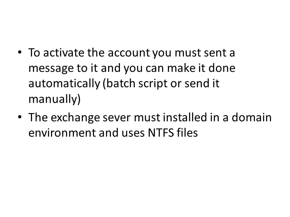To activate the account you must sent a message to it and you can make it done automatically (batch script or send it manually) The exchange sever must installed in a domain environment and uses NTFS files