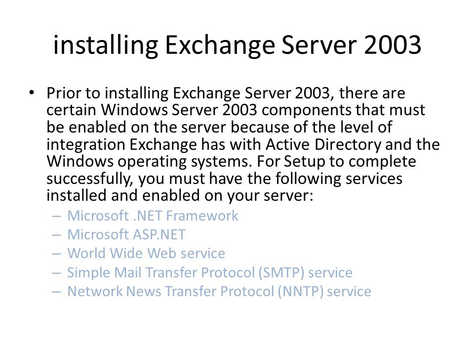 installing Exchange Server 2003 Prior to installing Exchange Server 2003, there are certain Windows Server 2003 components that must be enabled on the server because of the level of integration Exchange has with Active Directory and the Windows operating systems.