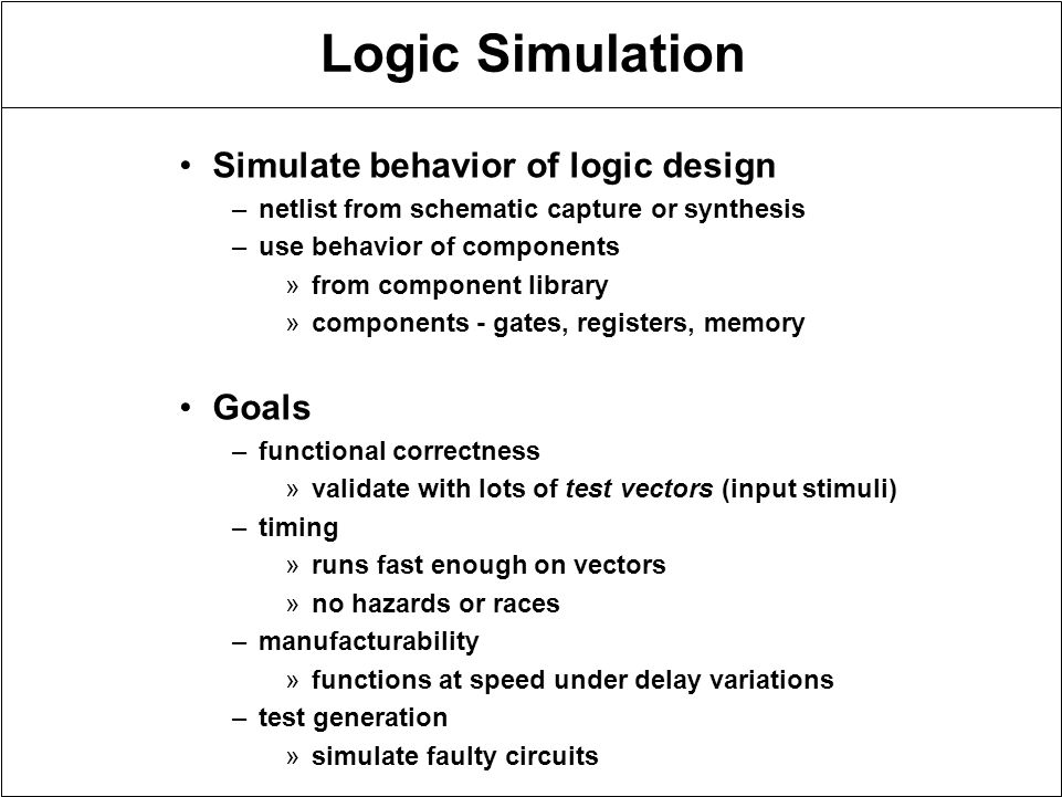 Logic Simulation Simulate behavior of logic design –netlist from schematic capture or synthesis –use behavior of components »from component library »components - gates, registers, memory Goals –functional correctness »validate with lots of test vectors (input stimuli) –timing »runs fast enough on vectors »no hazards or races –manufacturability »functions at speed under delay variations –test generation »simulate faulty circuits