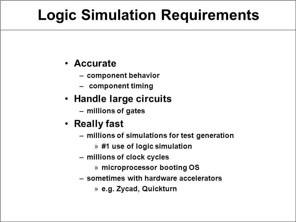 Logic Simulation Requirements Accurate –component behavior – component timing Handle large circuits –millions of gates Really fast –millions of simulations for test generation »#1 use of logic simulation –millions of clock cycles »microprocessor booting OS –sometimes with hardware accelerators »e.g.