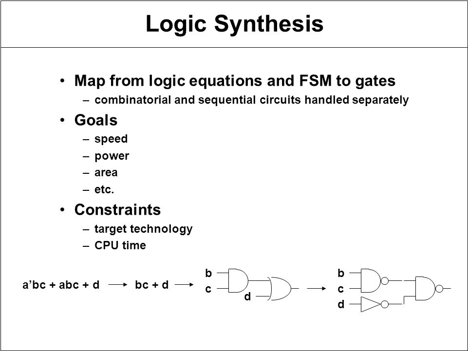 Logic Synthesis Map from logic equations and FSM to gates –combinatorial and sequential circuits handled separately Goals –speed –power –area –etc.
