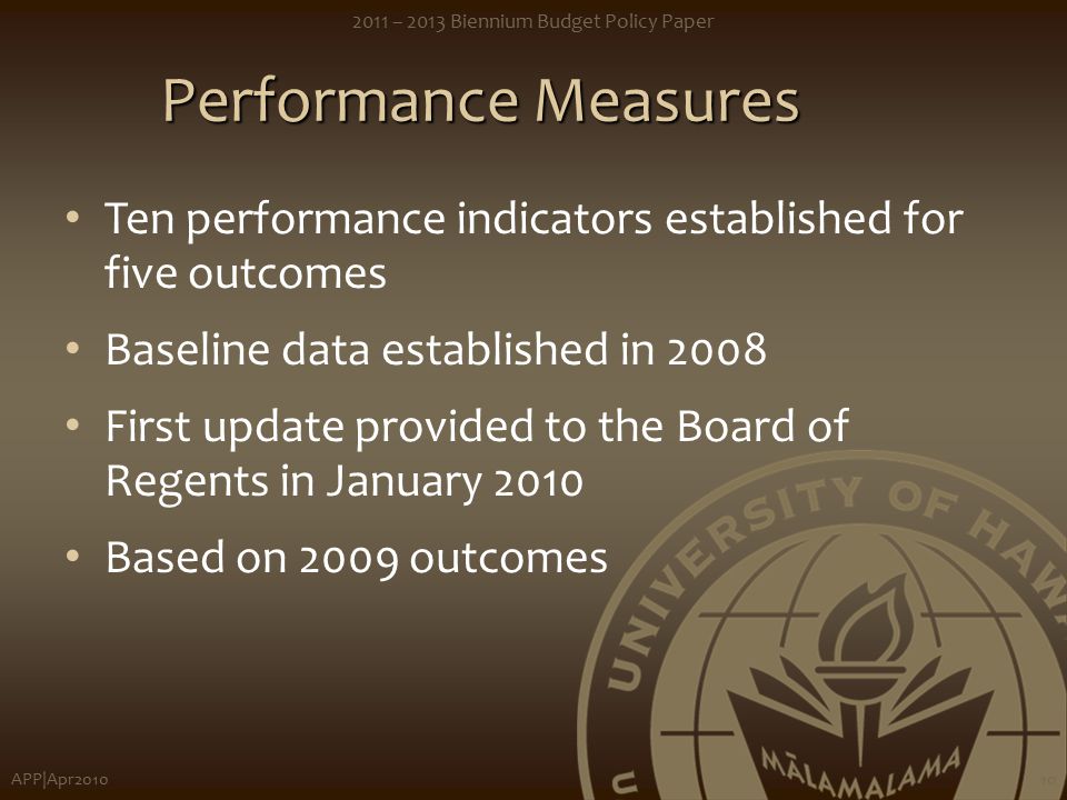 APP|Apr – 2013 Biennium Budget Policy Paper 10 Performance Measures Ten performance indicators established for five outcomes Baseline data established in 2008 First update provided to the Board of Regents in January 2010 Based on 2009 outcomes