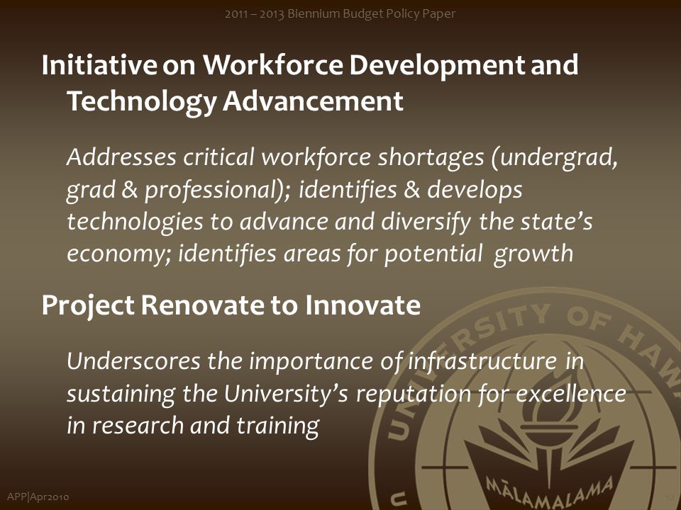 APP|Apr – 2013 Biennium Budget Policy Paper 12 Initiative on Workforce Development and Technology Advancement Addresses critical workforce shortages (undergrad, grad & professional); identifies & develops technologies to advance and diversify the state’s economy; identifies areas for potential growth Project Renovate to Innovate Underscores the importance of infrastructure in sustaining the University’s reputation for excellence in research and training