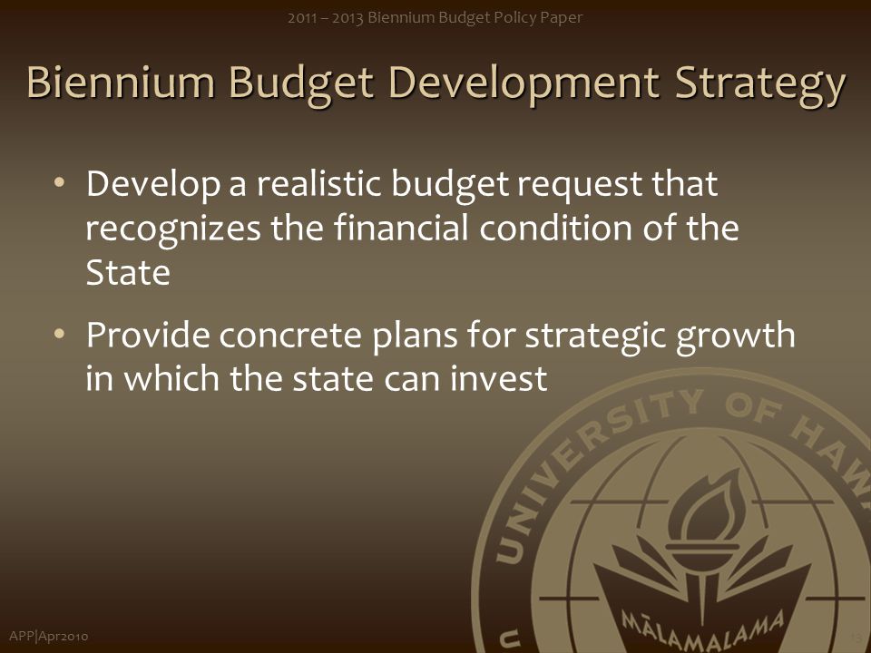 APP|Apr – 2013 Biennium Budget Policy Paper 13 Biennium Budget Development Strategy Develop a realistic budget request that recognizes the financial condition of the State Provide concrete plans for strategic growth in which the state can invest