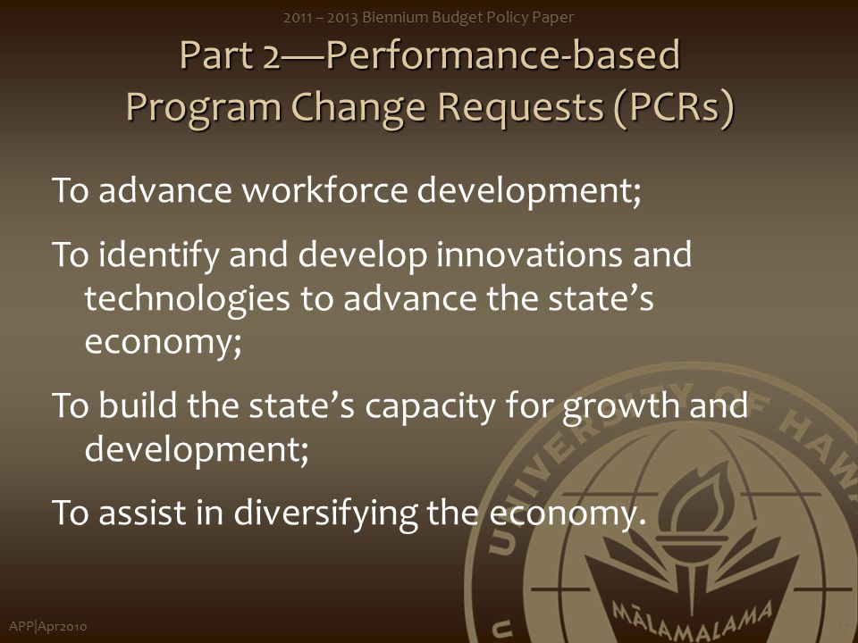 APP|Apr – 2013 Biennium Budget Policy Paper 17 Part 2—Performance-based Program Change Requests (PCRs) To advance workforce development; To identify and develop innovations and technologies to advance the state’s economy; To build the state’s capacity for growth and development; To assist in diversifying the economy.