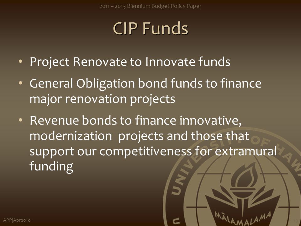 APP|Apr – 2013 Biennium Budget Policy Paper 19 CIP Funds Project Renovate to Innovate funds General Obligation bond funds to finance major renovation projects Revenue bonds to finance innovative, modernization projects and those that support our competitiveness for extramural funding