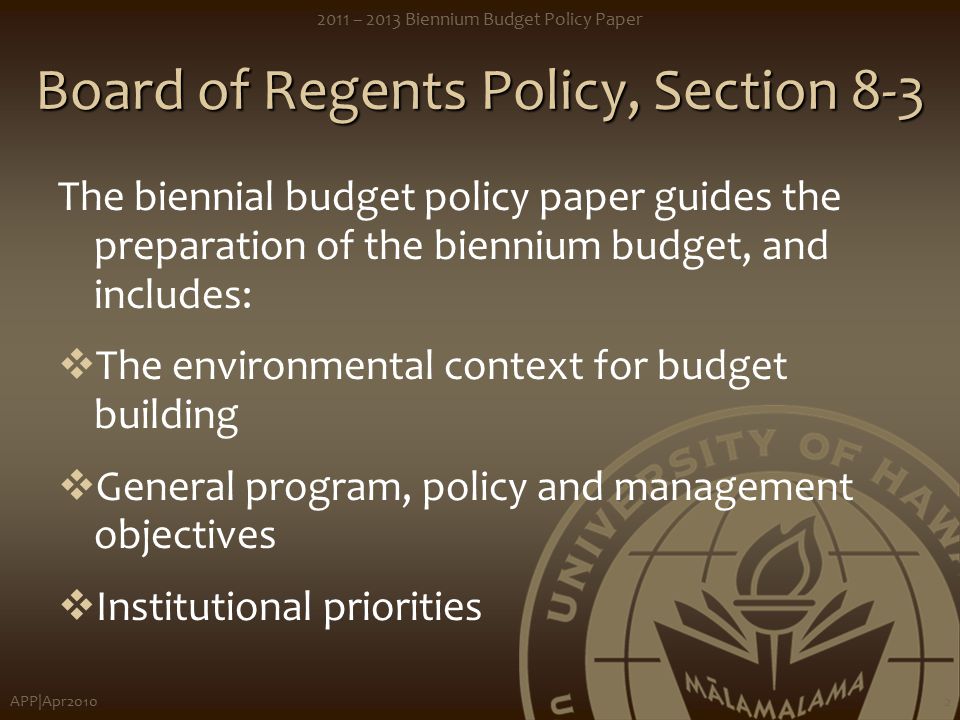 APP|Apr – 2013 Biennium Budget Policy Paper 2 Board of Regents Policy, Section 8-3 The biennial budget policy paper guides the preparation of the biennium budget, and includes:  The environmental context for budget building  General program, policy and management objectives  Institutional priorities