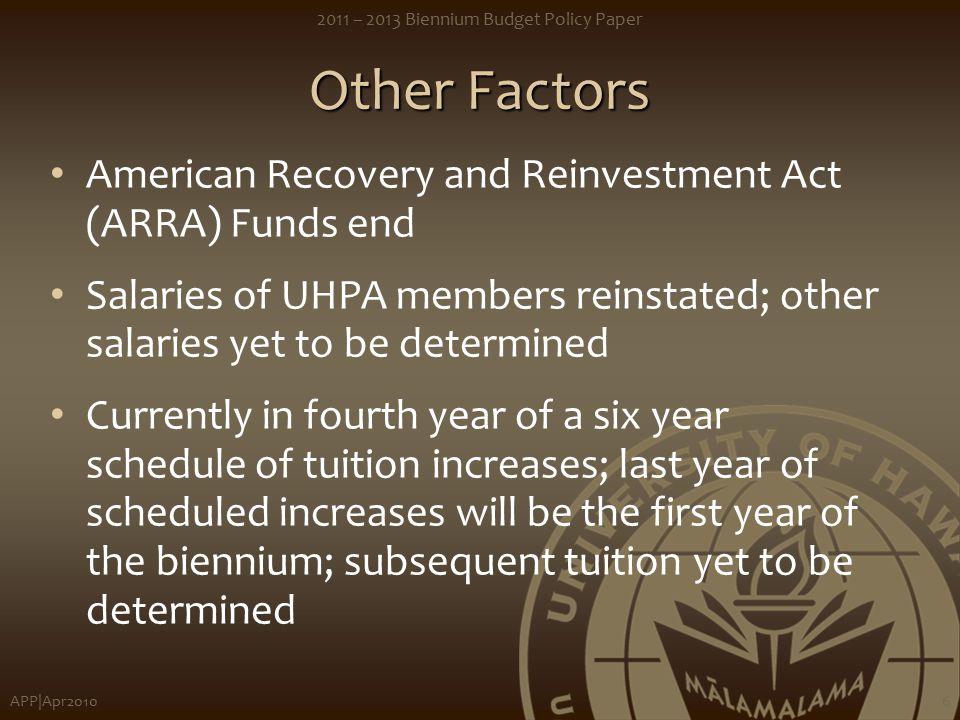 APP|Apr – 2013 Biennium Budget Policy Paper 6 Other Factors American Recovery and Reinvestment Act (ARRA) Funds end Salaries of UHPA members reinstated; other salaries yet to be determined Currently in fourth year of a six year schedule of tuition increases; last year of scheduled increases will be the first year of the biennium; subsequent tuition yet to be determined