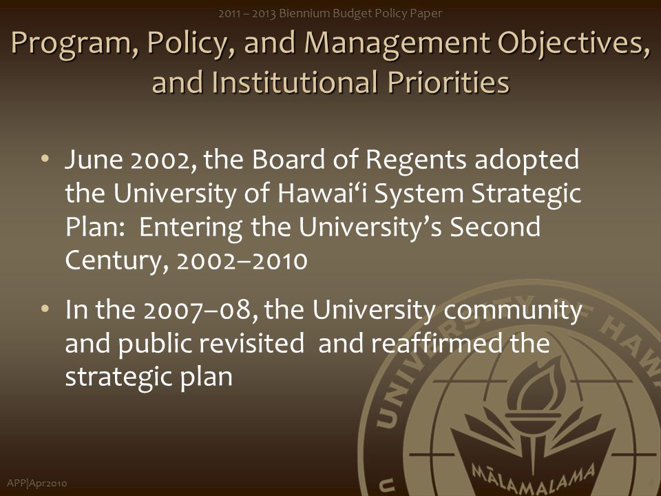 APP|Apr – 2013 Biennium Budget Policy Paper 8 Program, Policy, and Management Objectives, and Institutional Priorities June 2002, the Board of Regents adopted the University of Hawai‘i System Strategic Plan: Entering the University’s Second Century, 2002–2010 In the 2007–08, the University community and public revisited and reaffirmed the strategic plan