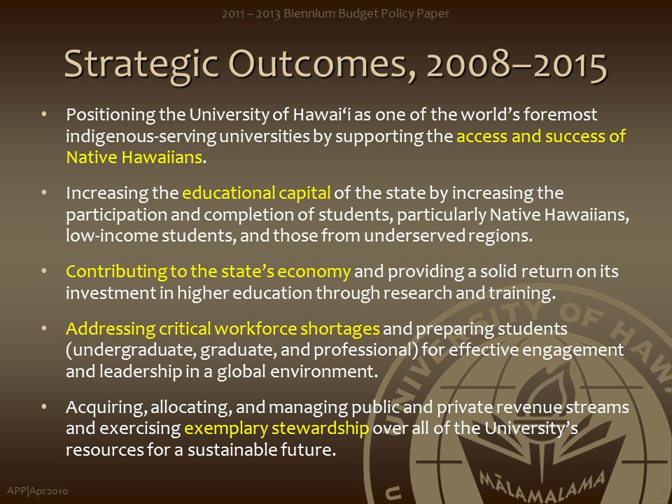 APP|Apr – 2013 Biennium Budget Policy Paper 9 Strategic Outcomes, 2008–2015 Positioning the University of Hawai‘i as one of the world’s foremost indigenous-serving universities by supporting the access and success of Native Hawaiians.