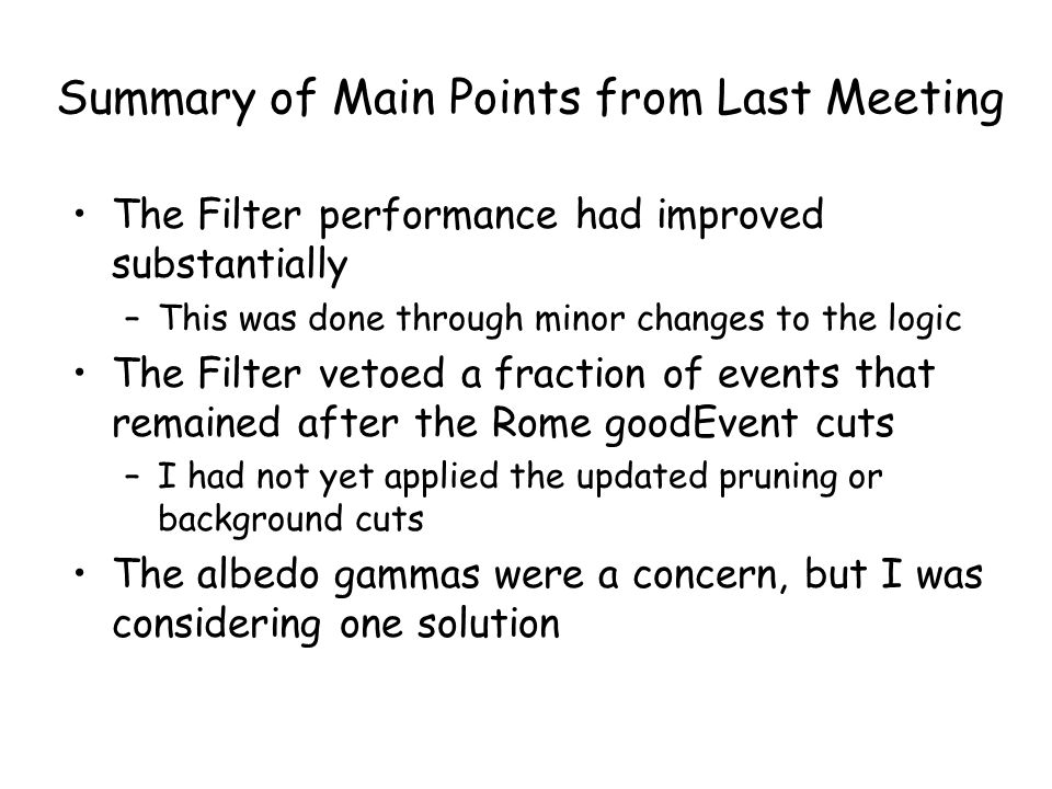 Summary of Main Points from Last Meeting The Filter performance had improved substantially –This was done through minor changes to the logic The Filter vetoed a fraction of events that remained after the Rome goodEvent cuts –I had not yet applied the updated pruning or background cuts The albedo gammas were a concern, but I was considering one solution