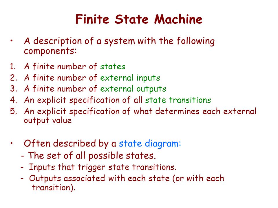 Finite State Machine A description of a system with the following components: 1.A finite number of states 2.A finite number of external inputs 3.A finite number of external outputs 4.An explicit specification of all state transitions 5.An explicit specification of what determines each external output value Often described by a state diagram: - The set of all possible states.