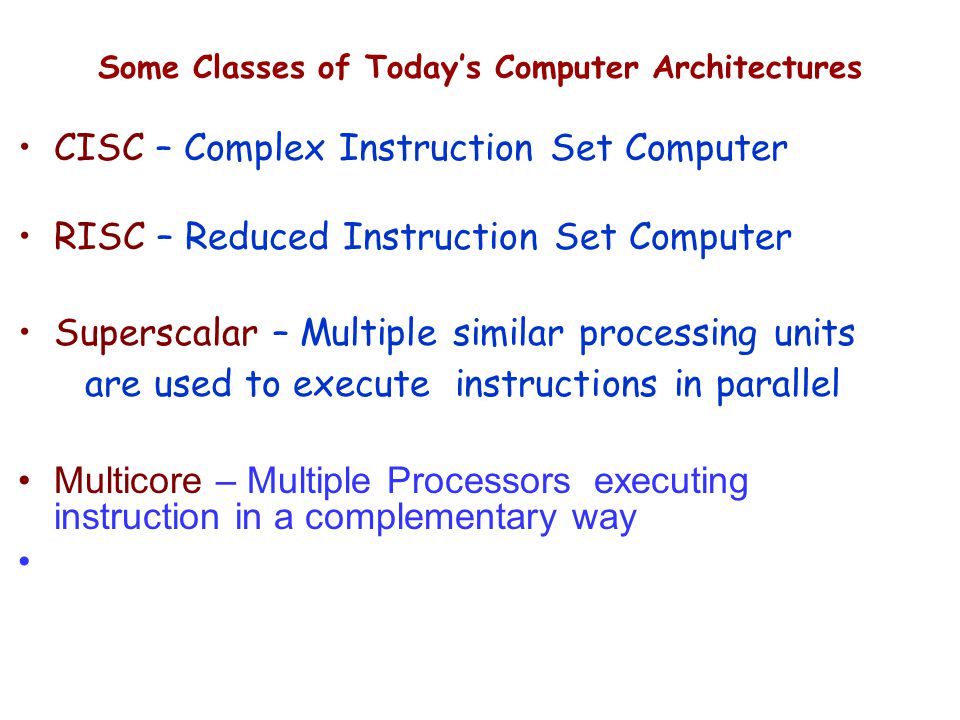 CISC – Complex Instruction Set Computer RISC – Reduced Instruction Set Computer Superscalar – Multiple similar processing units are used to execute instructions in parallel Multicore – Multiple Processors executing instruction in a complementary way Some Classes of Today’s Computer Architectures