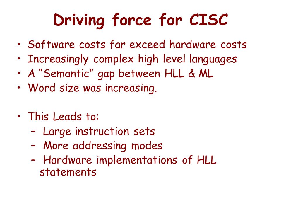 Driving force for CISC Software costs far exceed hardware costs Increasingly complex high level languages A Semantic gap between HLL & ML Word size was increasing.