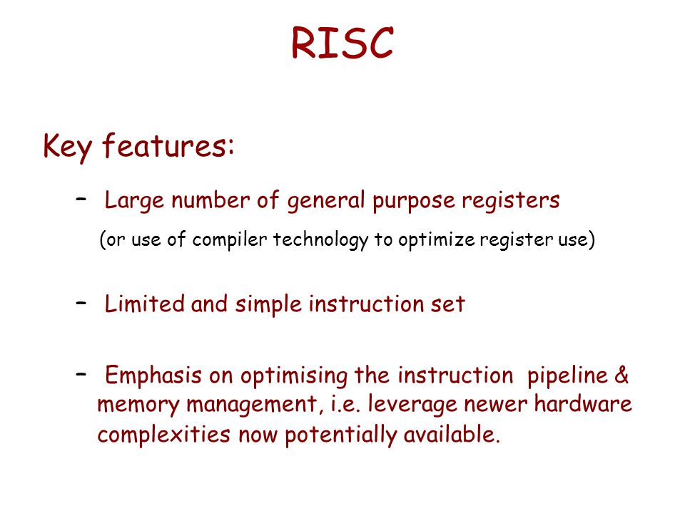 RISC Key features: – Large number of general purpose registers (or use of compiler technology to optimize register use) – Limited and simple instruction set – Emphasis on optimising the instruction pipeline & memory management, i.e.