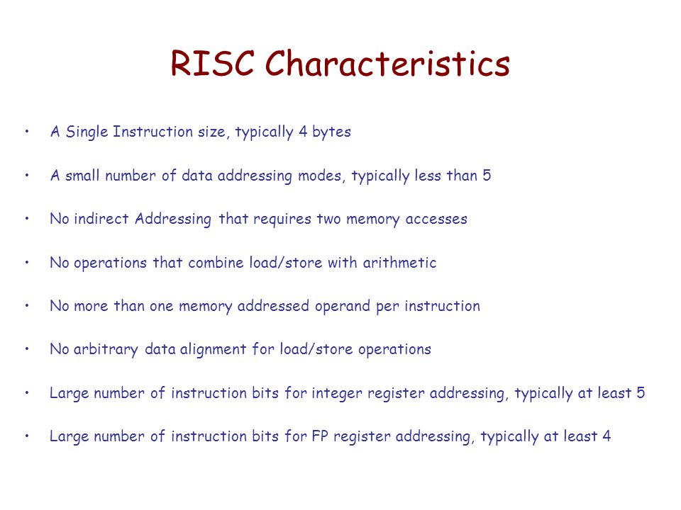 RISC Characteristics A Single Instruction size, typically 4 bytes A small number of data addressing modes, typically less than 5 No indirect Addressing that requires two memory accesses No operations that combine load/store with arithmetic No more than one memory addressed operand per instruction No arbitrary data alignment for load/store operations Large number of instruction bits for integer register addressing, typically at least 5 Large number of instruction bits for FP register addressing, typically at least 4