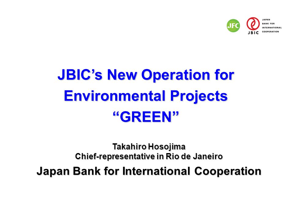 JBIC’s New Operation for Environmental Projects GREEN Takahiro Hosojima Chief-representative in Rio de Janeiro Japan Bank for International Cooperation
