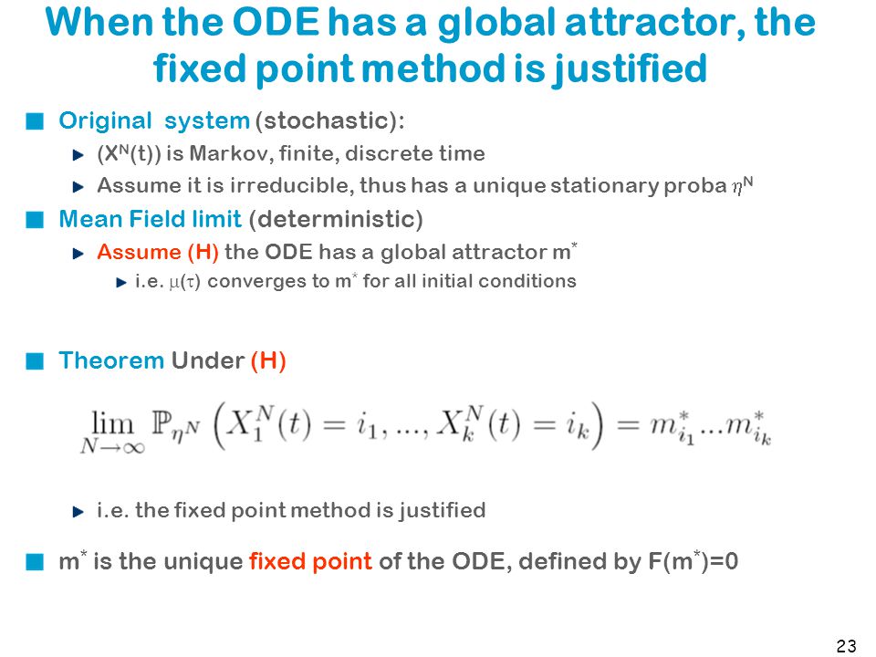 23 When the ODE has a global attractor, the fixed point method is justified Original system (stochastic): (X N (t)) is Markov, finite, discrete time Assume it is irreducible, thus has a unique stationary proba  N Mean Field limit (deterministic) Assume (H) the ODE has a global attractor m * i.e.