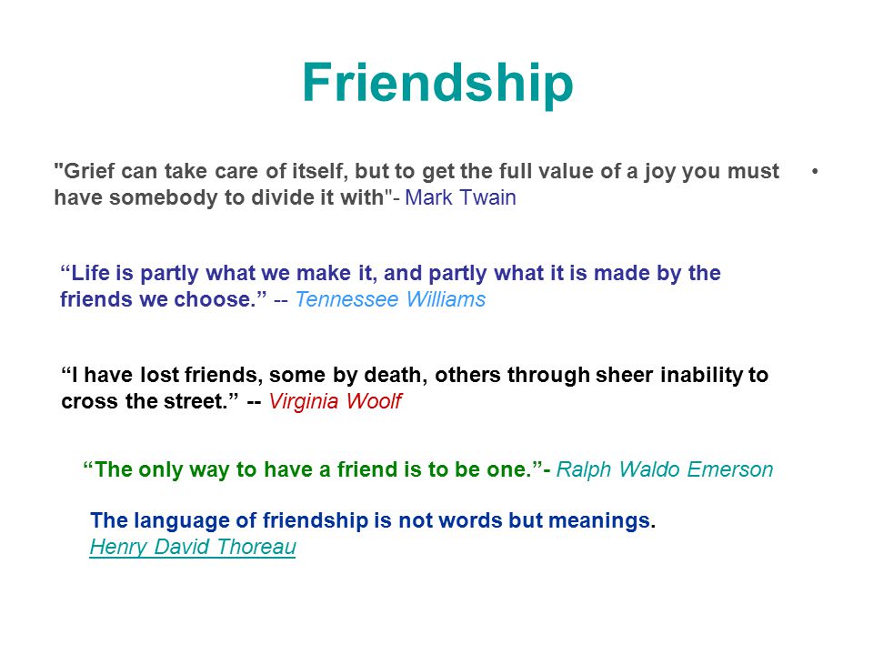 Friendship Grief can take care of itself, but to get the full value of a joy you must have somebody to divide it with - Mark Twain Life is partly what we make it, and partly what it is made by the friends we choose. -- Tennessee Williams I have lost friends, some by death, others through sheer inability to cross the street. -- Virginia Woolf The only way to have a friend is to be one. - Ralph Waldo Emerson The language of friendship is not words but meanings.