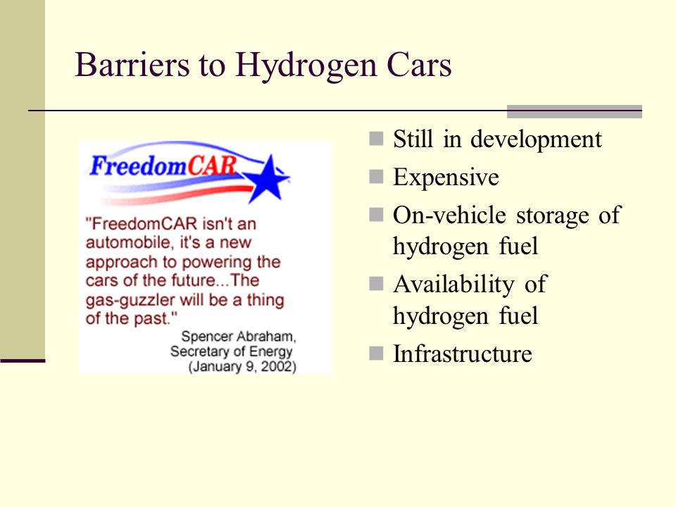 Barriers to Hydrogen Cars Still in development Expensive On-vehicle storage of hydrogen fuel Availability of hydrogen fuel Infrastructure