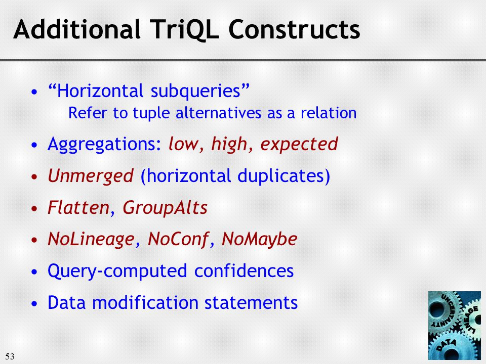 53 Additional TriQL Constructs Horizontal subqueries Refer to tuple alternatives as a relation Aggregations: low, high, expected Unmerged (horizontal duplicates) Flatten, GroupAlts NoLineage, NoConf, NoMaybe Query-computed confidences Data modification statements