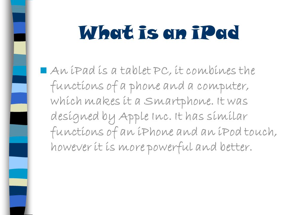 What is an iPad An iPad is a tablet PC, it combines the functions of a phone and a computer, which makes it a Smartphone.