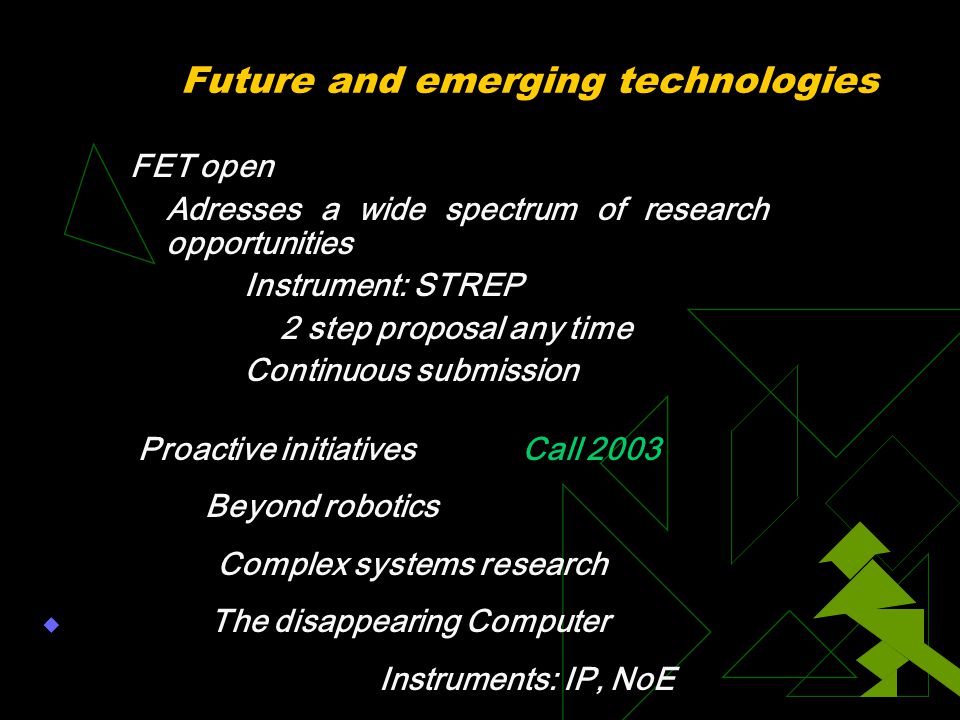 Future and emerging technologies FET open Adresses a wide spectrum of research opportunities Instrument: STREP 2 step proposal any time Continuous submission Proactive initiativesCall 2003 Beyond robotics Complex systems research  The disappearing Computer Instruments: IP, NoE 
