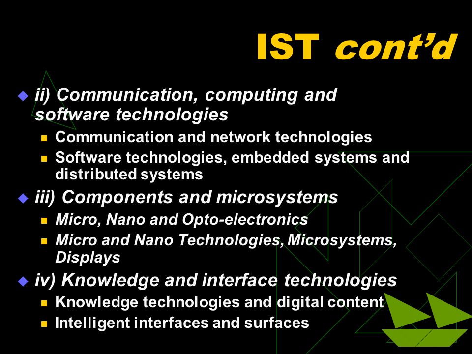 IST cont’d  ii) Communication, computing and software technologies Communication and network technologies Software technologies, embedded systems and distributed systems  iii) Components and microsystems Micro, Nano and Opto-electronics Micro and Nano Technologies, Microsystems, Displays  iv) Knowledge and interface technologies Knowledge technologies and digital content Intelligent interfaces and surfaces